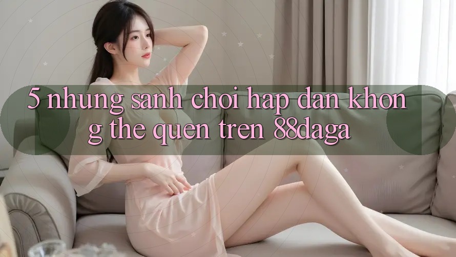 5. Những Sảnh Chơi Hấp Dẫn Không Thể Quên Trên 88daga 5. Những Sảnh Chơi Hấp Dẫn Không Thể Quên Trên 88daga