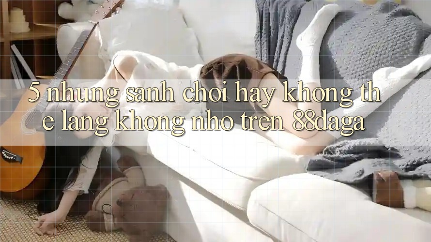 5. Những Sảnh Chơi Hay Không Thể Lãng không nhớ Trên 88daga 5. Những Sảnh Chơi Hay Không Thể Lãng không nhớ Trên 88daga