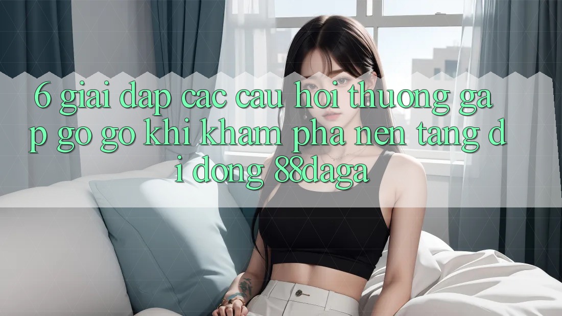 6. Giải Đáp Các Câu Hỏi Thường Gặp gỡ gỡ Khi Khám phá Nền tảng di động 88daga 6. Giải Đáp Các Câu Hỏi Thường Gặp gỡ gỡ Khi Khám phá Nền tảng di động 88daga