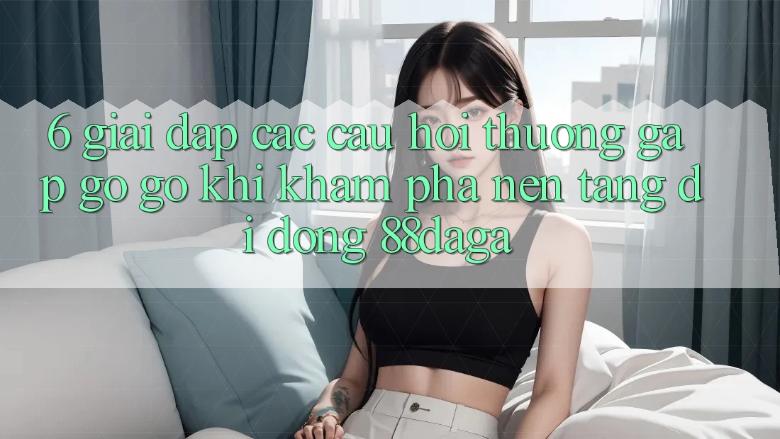 6. Giải Đáp Các Câu Hỏi Thường Gặp gỡ gỡ Khi Khám phá Nền tảng di động 88daga