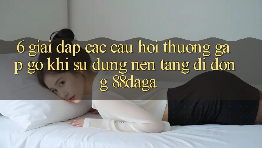 6. Giải Đáp Các Câu Hỏi Thường Gặp gỡ Khi Sử Dụng Nền tảng di động 88daga 6. Giải Đáp Các Câu Hỏi Thường Gặp gỡ Khi Sử Dụng Nền tảng di động 88daga