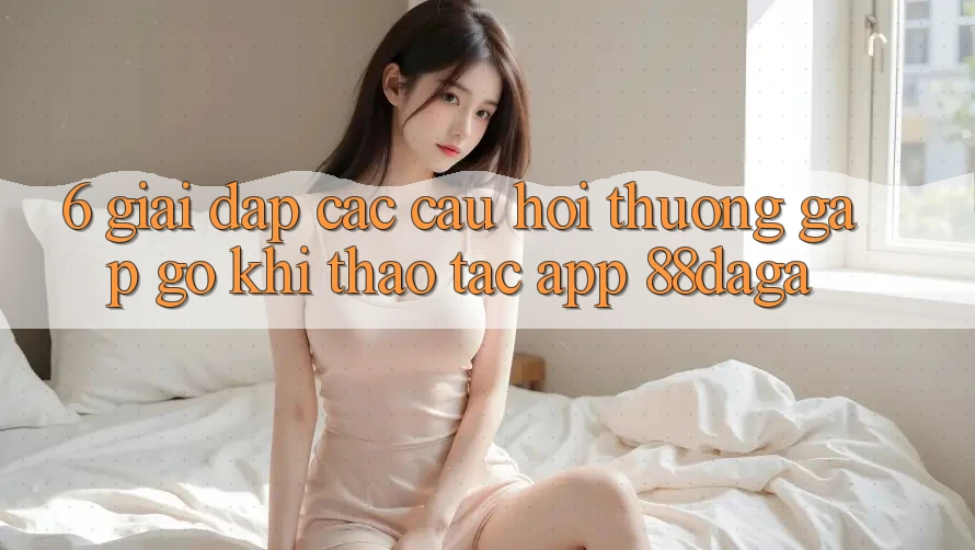 6. Giải Đáp Các Câu Hỏi Thường Gặp gỡ Khi Thao tác App 88daga 6. Giải Đáp Các Câu Hỏi Thường Gặp gỡ Khi Thao tác App 88daga