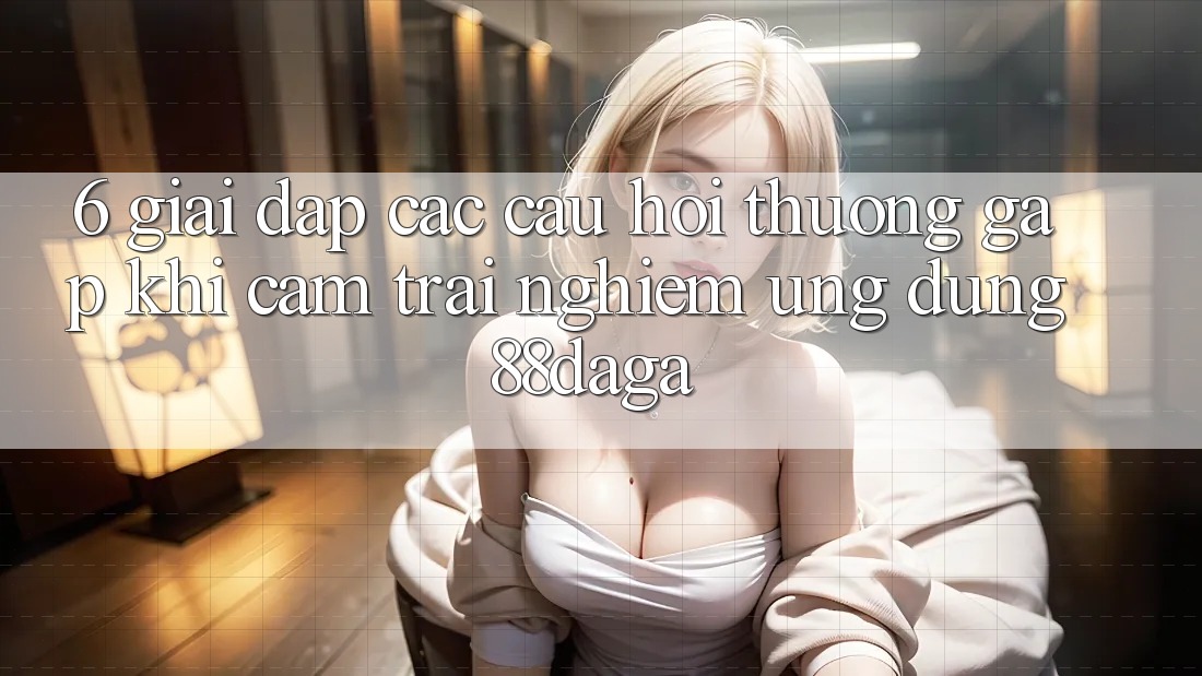 6. Giải Đáp Các Câu Hỏi Thường Gặp Khi Cảm trải nghiệm Ứng dụng 88daga
