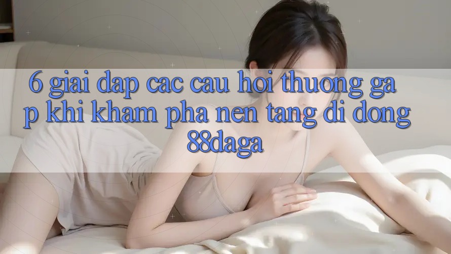 6. Giải Đáp Các Câu Hỏi Thường Gặp Khi Khám phá Nền tảng di động 88daga