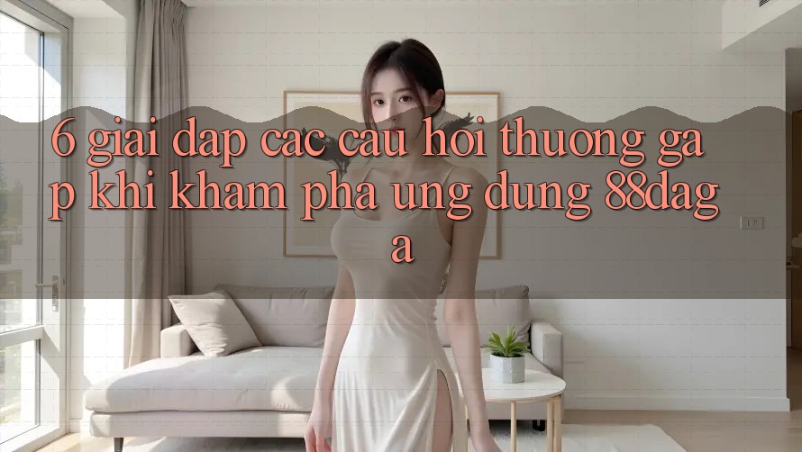 6. Giải Đáp Các Câu Hỏi Thường Gặp Khi Khám phá Ứng dụng 88daga 6. Giải Đáp Các Câu Hỏi Thường Gặp Khi Khám phá Ứng dụng 88daga