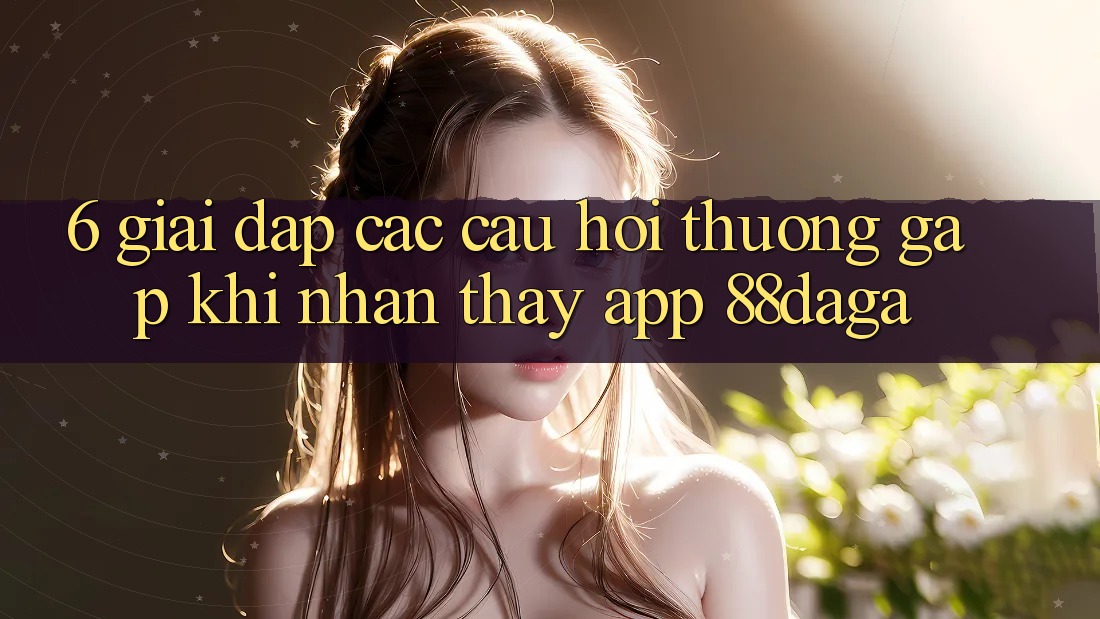 6. Giải Đáp Các Câu Hỏi Thường Gặp Khi Nhận thấy App 88daga