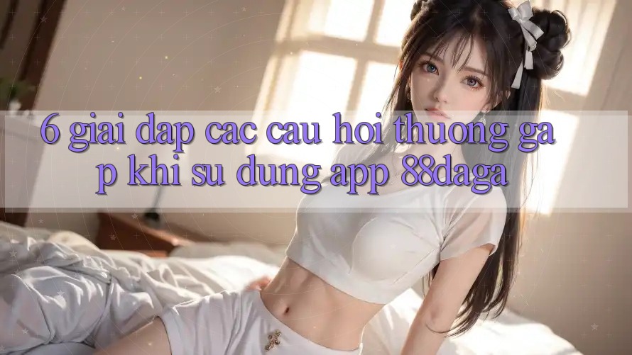 6. Giải Đáp Các Câu Hỏi Thường Gặp Khi Sử Dụng App 88daga 6. Giải Đáp Các Câu Hỏi Thường Gặp Khi Sử Dụng App 88daga