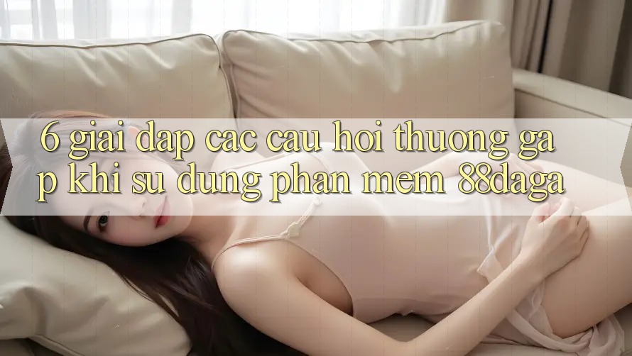 6. Giải Đáp Các Câu Hỏi Thường Gặp Khi Sử Dụng Phần mềm 88daga 6. Giải Đáp Các Câu Hỏi Thường Gặp Khi Sử Dụng Phần mềm 88daga