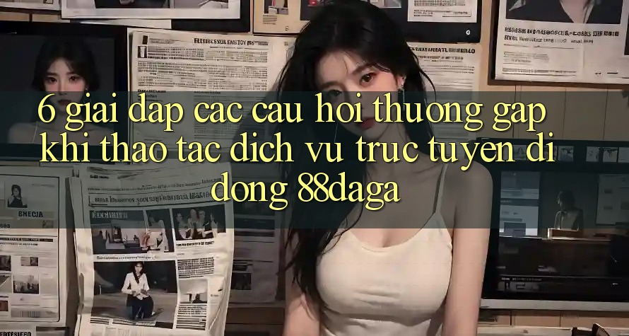 6. Giải Đáp Các Câu Hỏi Thường Gặp Khi Thao tác Dịch vụ trực tuyến di động 88daga 6. Giải Đáp Các Câu Hỏi Thường Gặp Khi Thao tác Dịch vụ trực tuyến di động 88daga