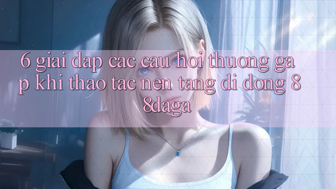 6. Giải Đáp Các Câu Hỏi Thường Gặp Khi Thao tác Nền tảng di động 88daga 6. Giải Đáp Các Câu Hỏi Thường Gặp Khi Thao tác Nền tảng di động 88daga