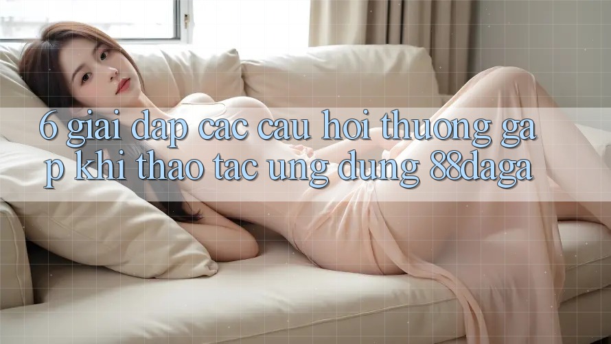 6. Giải Đáp Các Câu Hỏi Thường Gặp Khi Thao tác Ứng dụng 88daga 6. Giải Đáp Các Câu Hỏi Thường Gặp Khi Thao tác Ứng dụng 88daga