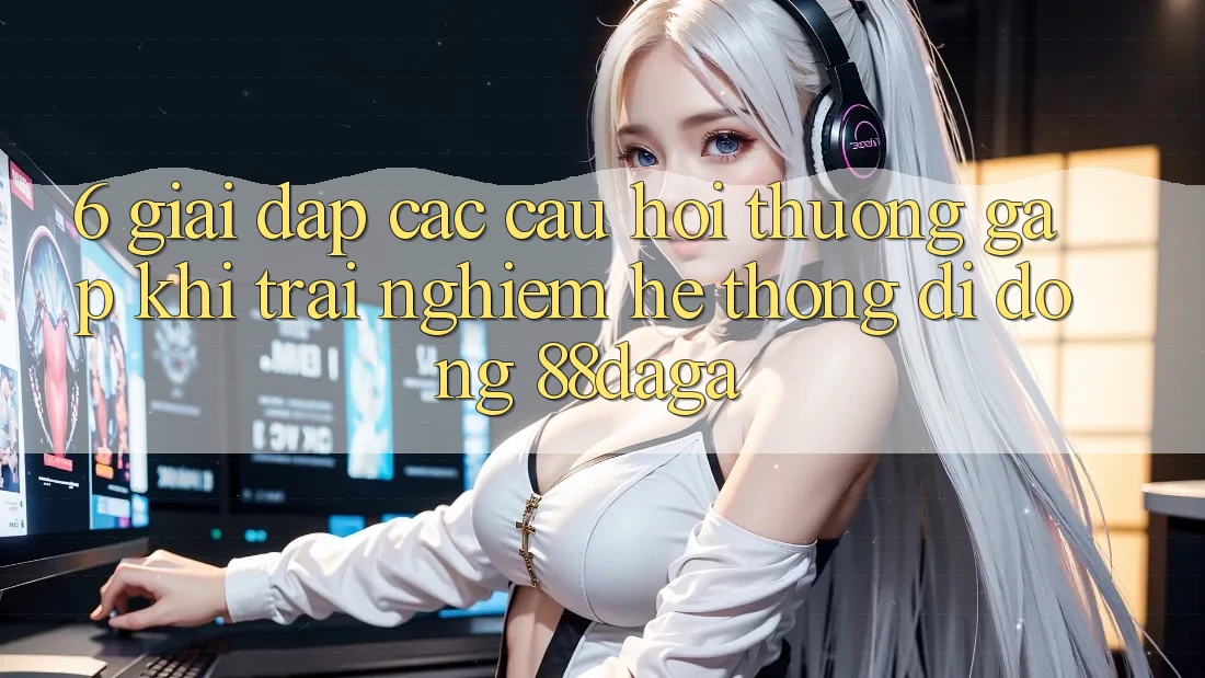 6. Giải Đáp Các Câu Hỏi Thường Gặp Khi Trải nghiệm Hệ thống di động 88daga 6. Giải Đáp Các Câu Hỏi Thường Gặp Khi Trải nghiệm Hệ thống di động 88daga