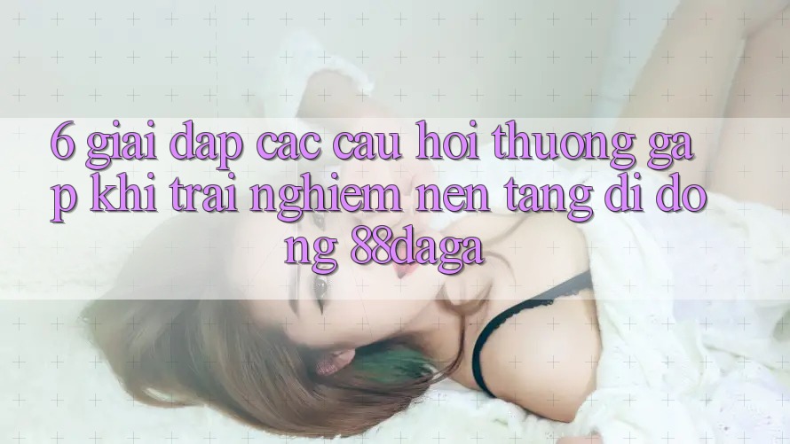 6. Giải Đáp Các Câu Hỏi Thường Gặp Khi Trải nghiệm Nền tảng di động 88daga 6. Giải Đáp Các Câu Hỏi Thường Gặp Khi Trải nghiệm Nền tảng di động 88daga
