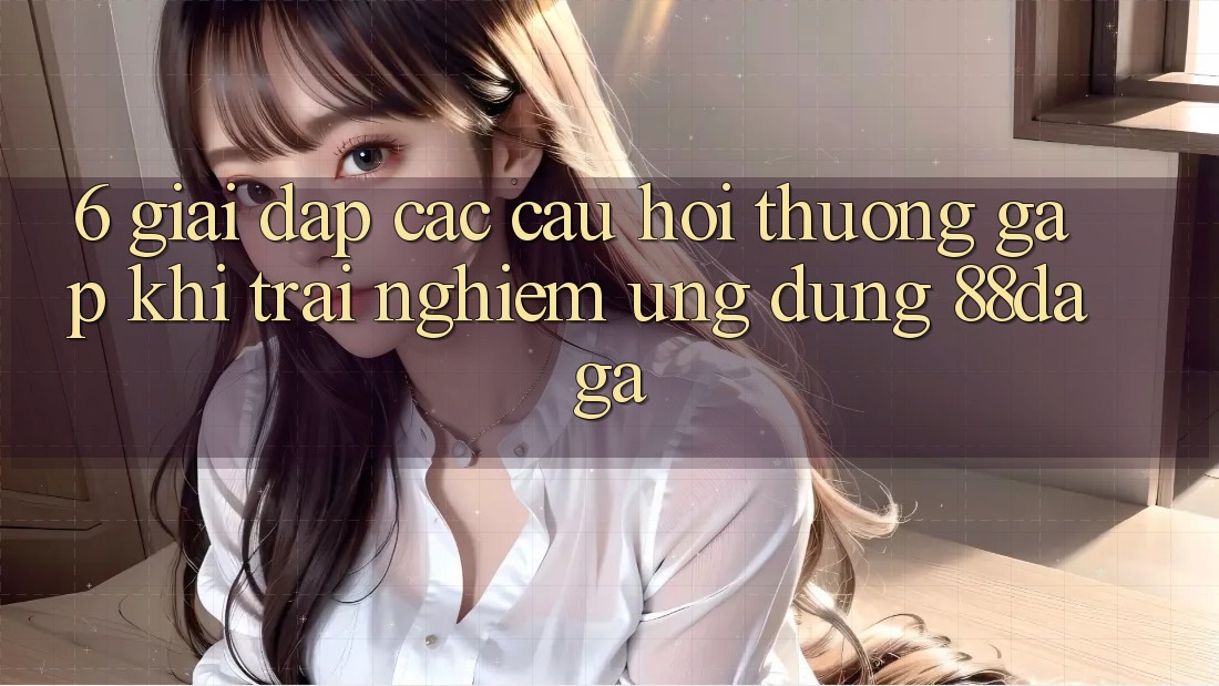 6. Giải Đáp Các Câu Hỏi Thường Gặp Khi Trải nghiệm Ứng dụng 88daga 6. Giải Đáp Các Câu Hỏi Thường Gặp Khi Trải nghiệm Ứng dụng 88daga