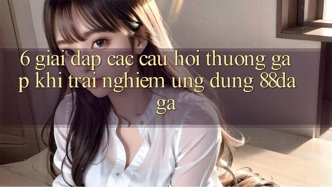 6. Giải Đáp Các Câu Hỏi Thường Gặp Khi Trải nghiệm Ứng dụng 88daga 6. Giải Đáp Các Câu Hỏi Thường Gặp Khi Trải nghiệm Ứng dụng 88daga
