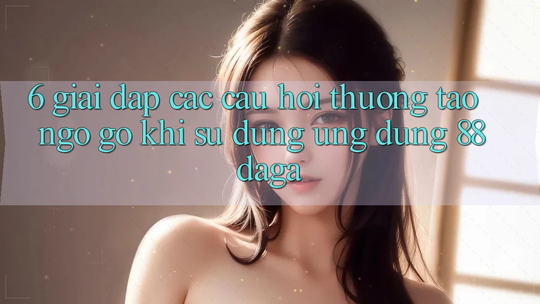 6. Giải Đáp Các Câu Hỏi Thường Tao ngộ gỡ Khi Sử Dụng Ứng dụng 88daga 6. Giải Đáp Các Câu Hỏi Thường Tao ngộ gỡ Khi Sử Dụng Ứng dụng 88daga