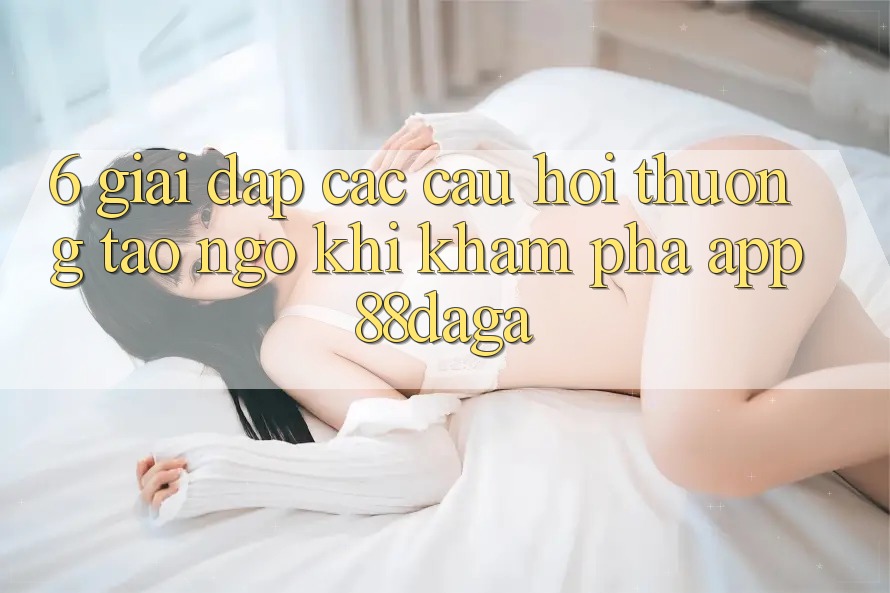 6. Giải Đáp Các Câu Hỏi Thường Tao ngộ Khi Khám phá App 88daga 6. Giải Đáp Các Câu Hỏi Thường Tao ngộ Khi Khám phá App 88daga
