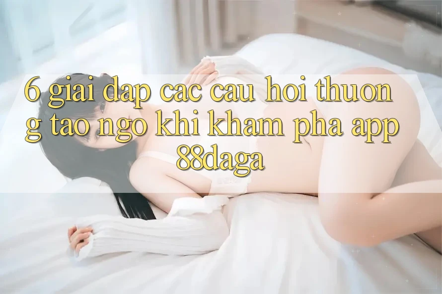 6. Giải Đáp Các Câu Hỏi Thường Tao ngộ Khi Khám phá App 88daga 6. Giải Đáp Các Câu Hỏi Thường Tao ngộ Khi Khám phá App 88daga