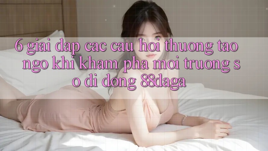 6. Giải Đáp Các Câu Hỏi Thường Tao ngộ Khi Khám phá Môi trường số di động 88daga