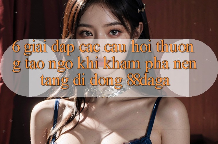 6. Giải Đáp Các Câu Hỏi Thường Tao ngộ Khi Khám phá Nền tảng di động 88daga 6. Giải Đáp Các Câu Hỏi Thường Tao ngộ Khi Khám phá Nền tảng di động 88daga