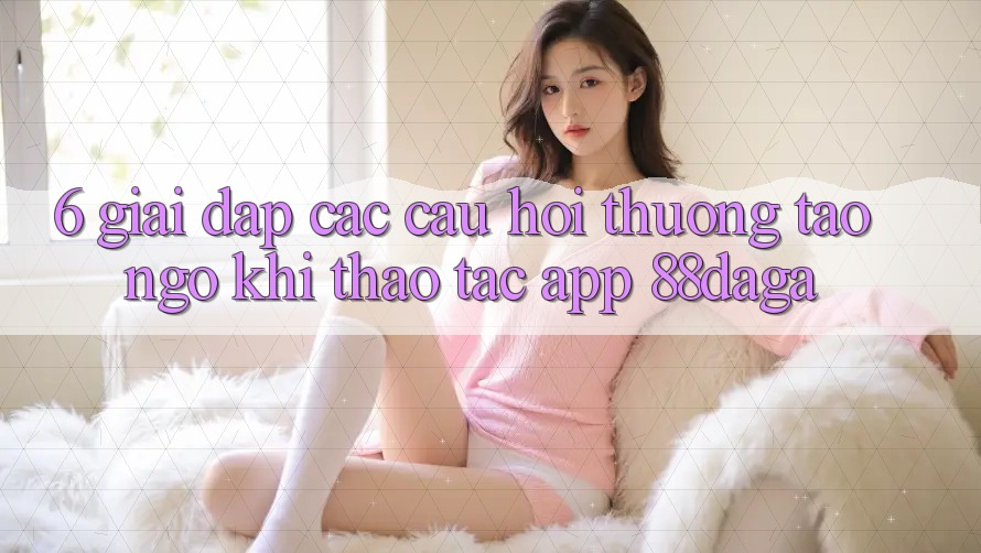 6. Giải Đáp Các Câu Hỏi Thường Tao ngộ Khi Thao tác App 88daga 6. Giải Đáp Các Câu Hỏi Thường Tao ngộ Khi Thao tác App 88daga
