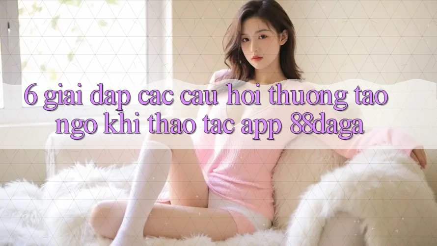 6. Giải Đáp Các Câu Hỏi Thường Tao ngộ Khi Thao tác App 88daga 6. Giải Đáp Các Câu Hỏi Thường Tao ngộ Khi Thao tác App 88daga