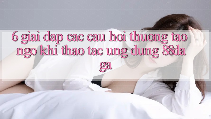 6. Giải Đáp Các Câu Hỏi Thường Tao ngộ Khi Thao tác Ứng dụng 88daga 6. Giải Đáp Các Câu Hỏi Thường Tao ngộ Khi Thao tác Ứng dụng 88daga