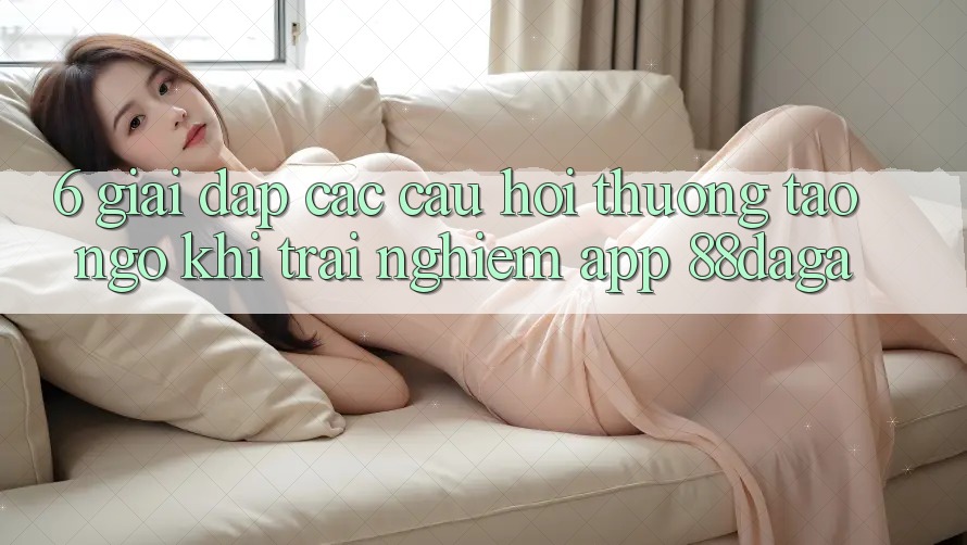 6. Giải Đáp Các Câu Hỏi Thường Tao ngộ Khi Trải nghiệm App 88daga 6. Giải Đáp Các Câu Hỏi Thường Tao ngộ Khi Trải nghiệm App 88daga