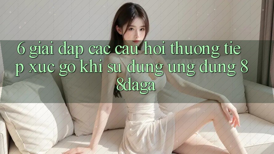 6. Giải Đáp Các Câu Hỏi Thường Tiếp xúc gỡ Khi Sử Dụng Ứng dụng 88daga 6. Giải Đáp Các Câu Hỏi Thường Tiếp xúc gỡ Khi Sử Dụng Ứng dụng 88daga