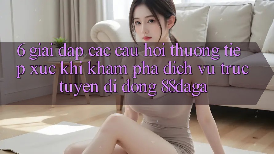 6. Giải Đáp Các Câu Hỏi Thường Tiếp xúc Khi Khám phá Dịch vụ trực tuyến di động 88daga 6. Giải Đáp Các Câu Hỏi Thường Tiếp xúc Khi Khám phá Dịch vụ trực tuyến di động 88daga