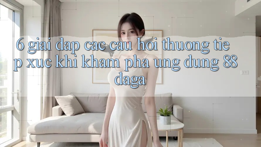 6. Giải Đáp Các Câu Hỏi Thường Tiếp xúc Khi Khám phá Ứng dụng 88daga 6. Giải Đáp Các Câu Hỏi Thường Tiếp xúc Khi Khám phá Ứng dụng 88daga