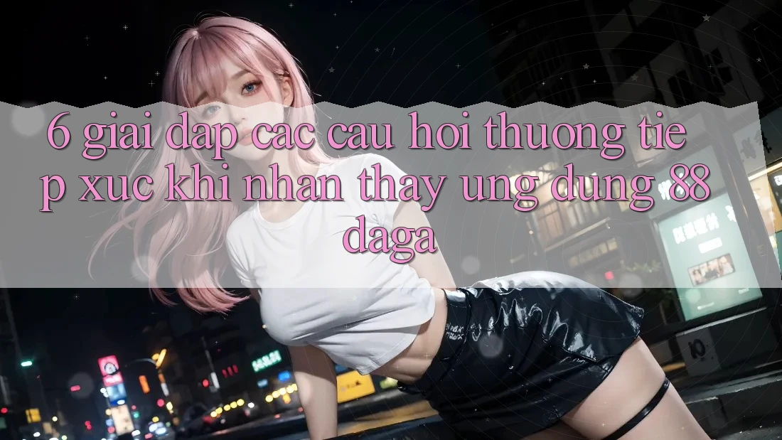 6. Giải Đáp Các Câu Hỏi Thường Tiếp xúc Khi Nhận thấy Ứng dụng 88daga 6. Giải Đáp Các Câu Hỏi Thường Tiếp xúc Khi Nhận thấy Ứng dụng 88daga