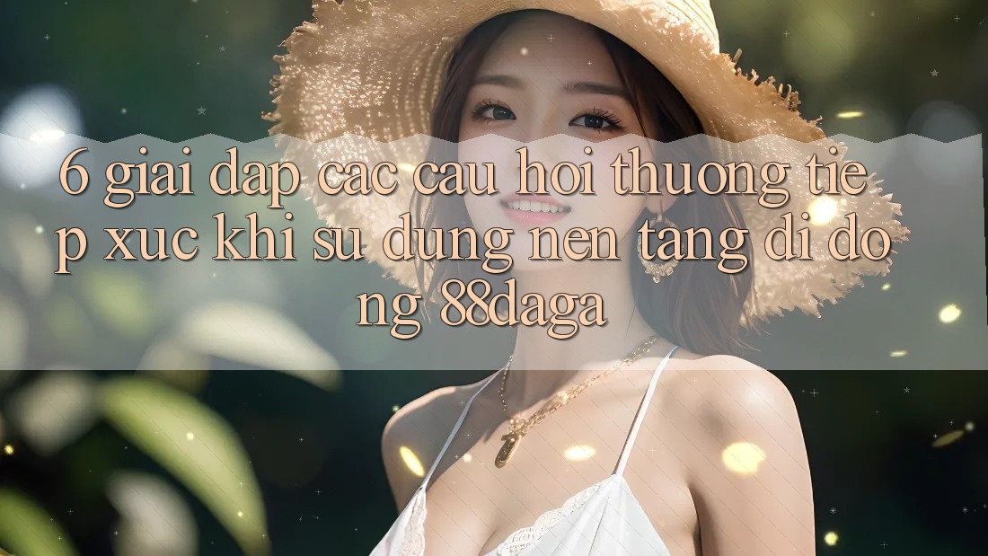6. Giải Đáp Các Câu Hỏi Thường Tiếp xúc Khi Sử Dụng Nền tảng di động 88daga 6. Giải Đáp Các Câu Hỏi Thường Tiếp xúc Khi Sử Dụng Nền tảng di động 88daga