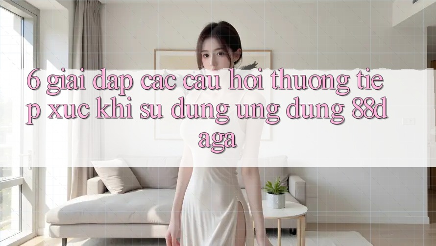 6. Giải Đáp Các Câu Hỏi Thường Tiếp xúc Khi Sử Dụng Ứng dụng 88daga 6. Giải Đáp Các Câu Hỏi Thường Tiếp xúc Khi Sử Dụng Ứng dụng 88daga