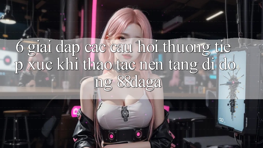 6. Giải Đáp Các Câu Hỏi Thường Tiếp xúc Khi Thao tác Nền tảng di động 88daga