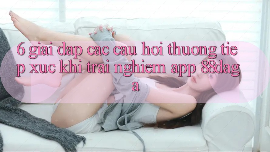 6. Giải Đáp Các Câu Hỏi Thường Tiếp xúc Khi Trải nghiệm App 88daga 6. Giải Đáp Các Câu Hỏi Thường Tiếp xúc Khi Trải nghiệm App 88daga