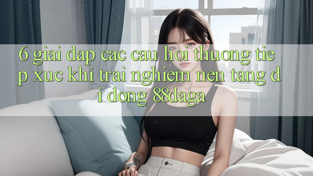 6. Giải Đáp Các Câu Hỏi Thường Tiếp xúc Khi Trải nghiệm Nền tảng di động 88daga 6. Giải Đáp Các Câu Hỏi Thường Tiếp xúc Khi Trải nghiệm Nền tảng di động 88daga