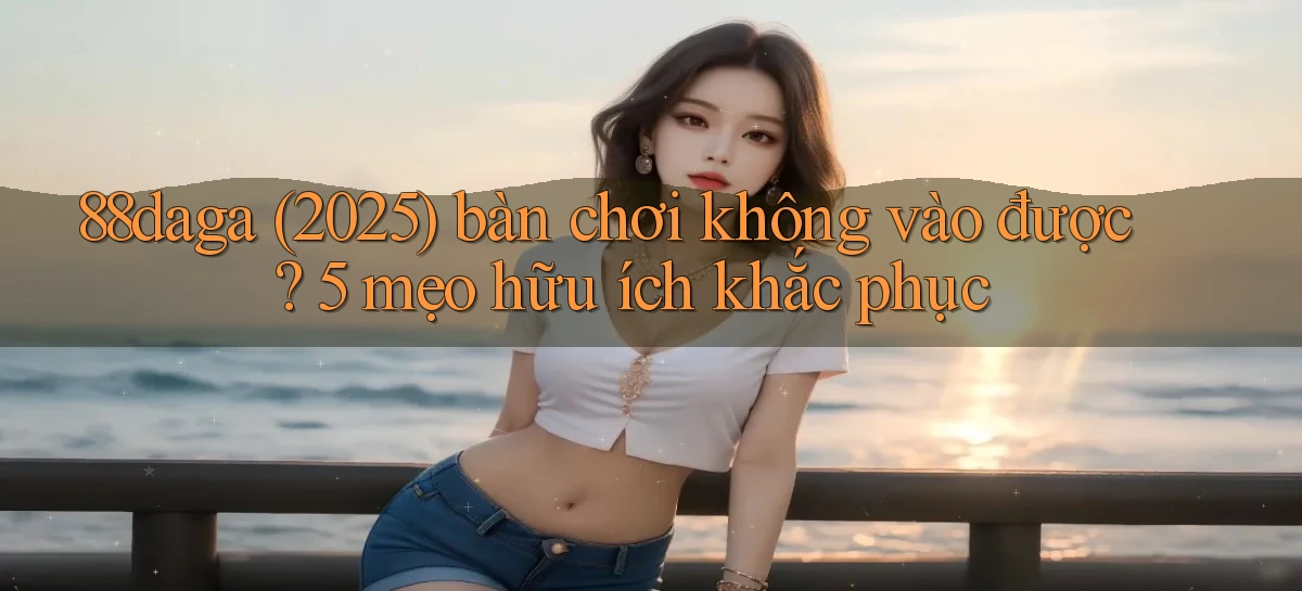 88daga (2025) bàn chơi không vào được 5 mẹo hữu ích khắc phục