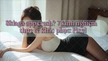 88daga app crash 7 kinh nghiệm thực tế khắc phục Pixel