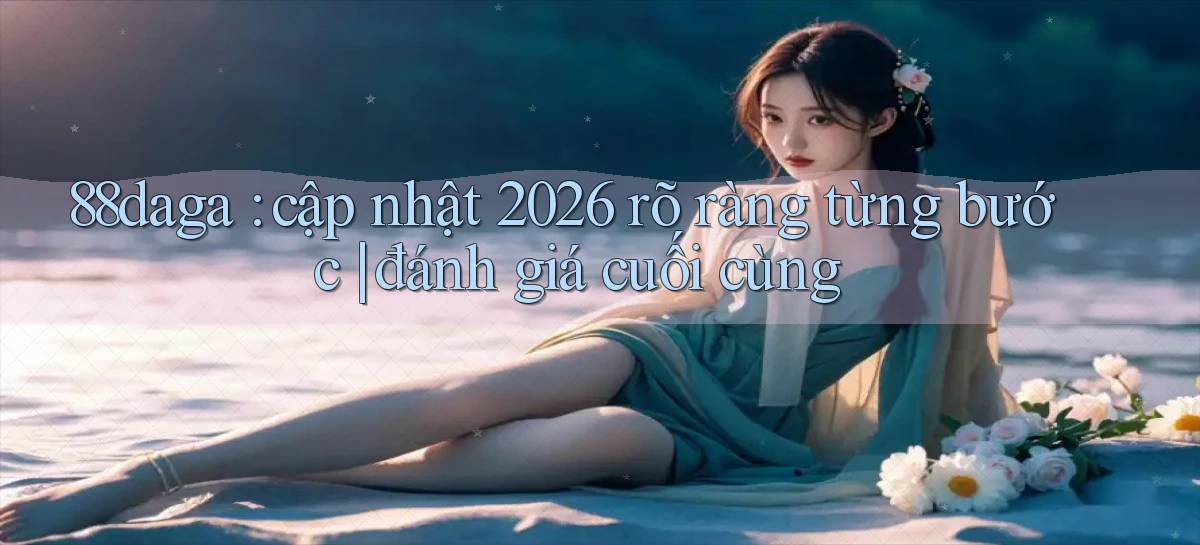 88daga cập nhật 2026 rõ ràng từng bước đánh giá cuối cùng