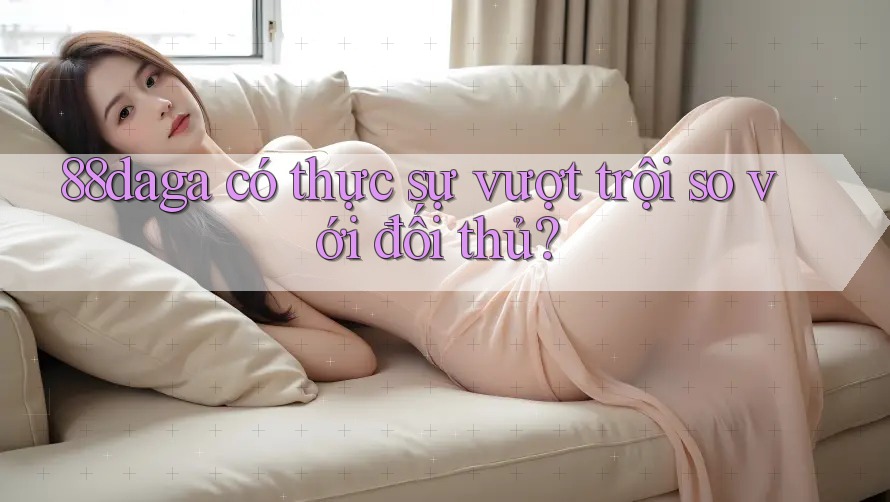 88daga có thực sự vượt trội so với đối thủ? 88daga có thực sự vượt trội so với đối thủ?
