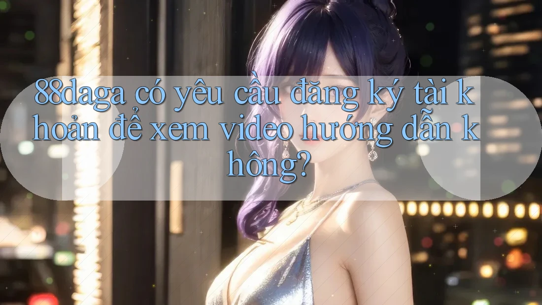 88daga có yêu cầu đăng ký tài khoản để xem video hướng dẫn không? 88daga có yêu cầu đăng ký tài khoản để xem video hướng dẫn không?