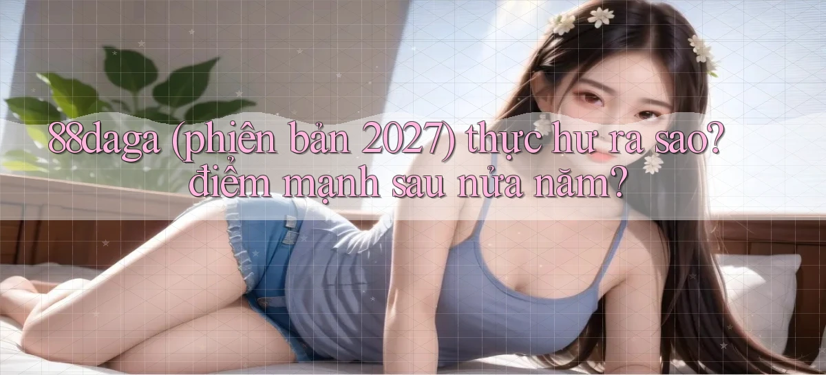 88daga (phiên bản 2027) thực hư ra sao điểm mạnh sau nửa năm