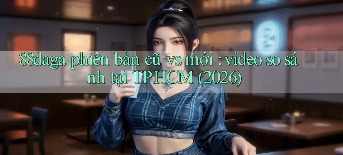 88daga phiên bản cũ vs mới video so sánh tại TP.HCM (2026)