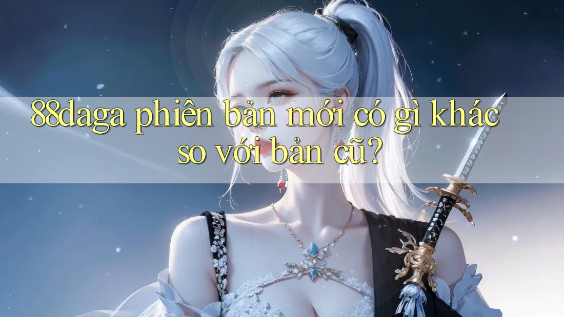 88daga phiên bản mới có gì khác so với bản cũ? 88daga phiên bản mới có gì khác so với bản cũ?