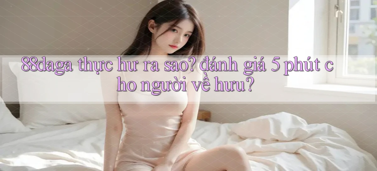 88daga thực hư ra sao đánh giá 5 phút cho người về hưu