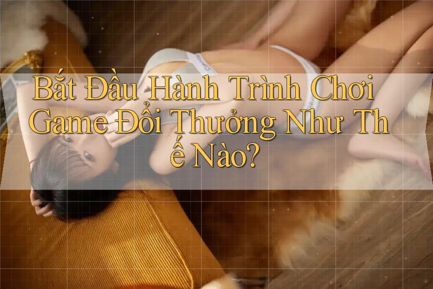 Bắt Đầu Hành Trình Chơi Game Đổi Thưởng Như Thế Nào?
