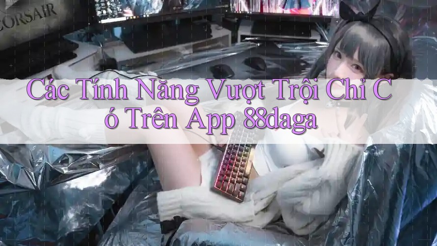 Các Tính Năng Vượt Trội Chỉ Có Trên App 88daga Các Tính Năng Vượt Trội Chỉ Có Trên App 88daga