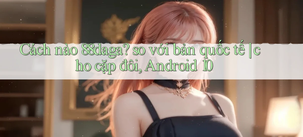 Cách nào 88daga so với bản quốc tế cho cặp đôi, Android 10