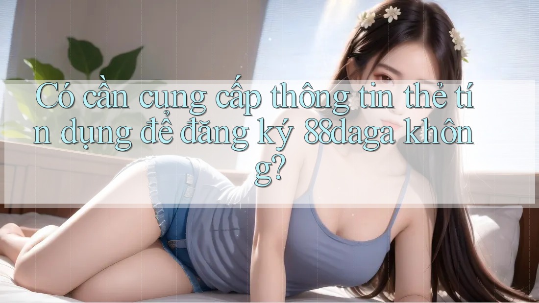 Có cần cung cấp thông tin thẻ tín dụng để đăng ký 88daga không? Có cần cung cấp thông tin thẻ tín dụng để đăng ký 88daga không?